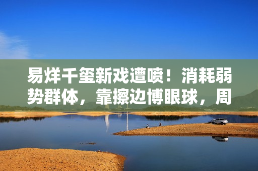 易烊千玺新戏遭喷！消耗弱势群体，靠擦边博眼球，周雨彤仿佛强塞