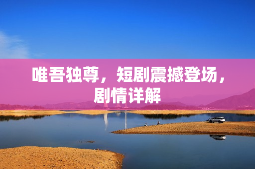 唯吾独尊，短剧震撼登场，剧情详解