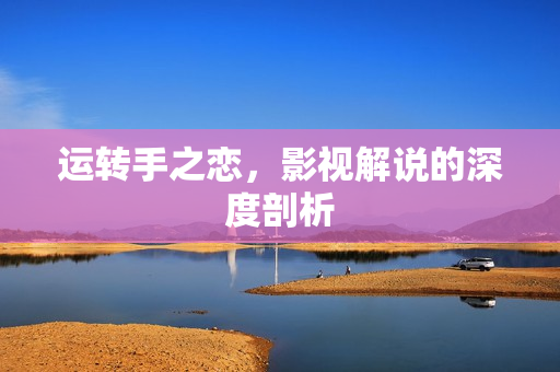 运转手之恋，影视解说的深度剖析