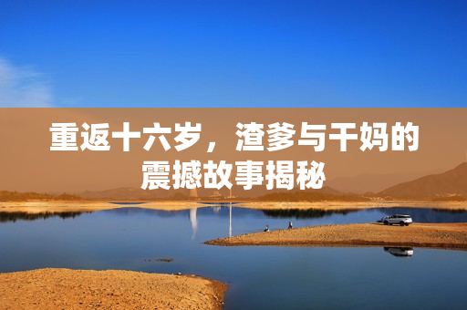 重返十六岁，渣爹与干妈的震撼故事揭秘