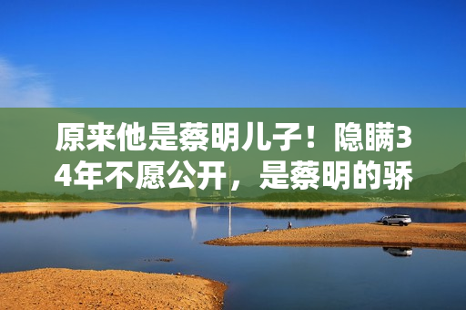 原来他是蔡明儿子！隐瞒34年不愿公开，是蔡明的骄傲更是最大心病