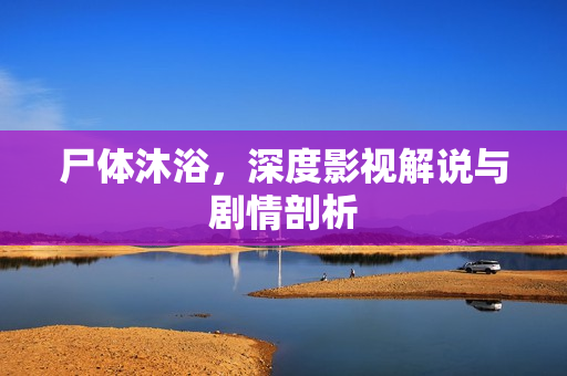 尸体沐浴，深度影视解说与剧情剖析