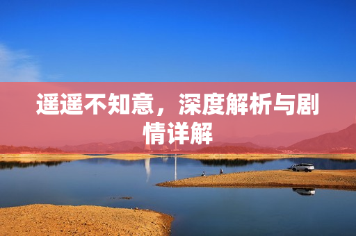 遥遥不知意，深度解析与剧情详解