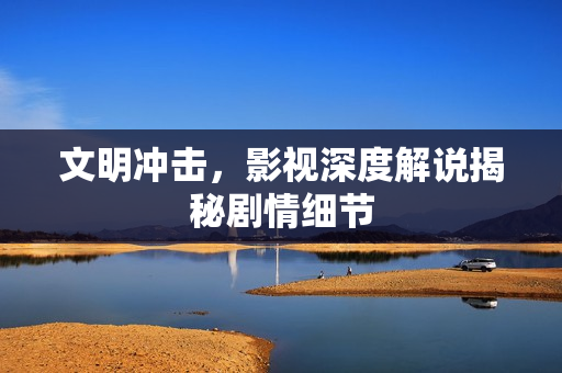 文明冲击，影视深度解说揭秘剧情细节