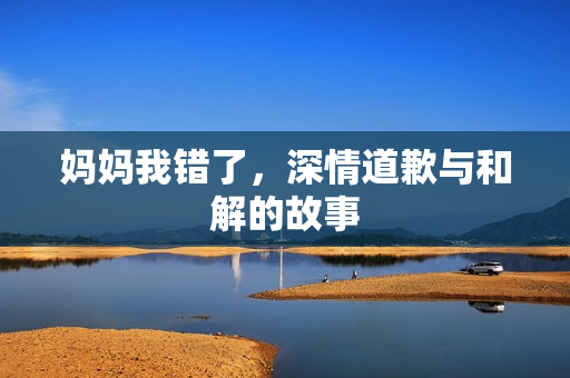 妈妈我错了，深情道歉与和解的故事