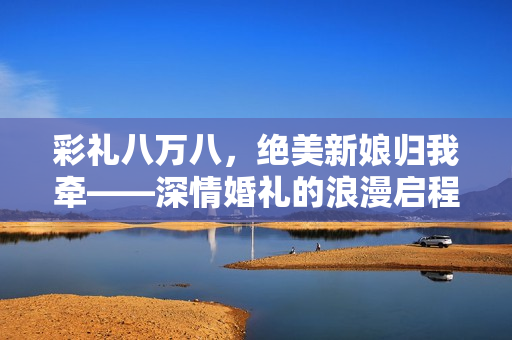 彩礼八万八，绝美新娘归我牵——深情婚礼的浪漫启程
