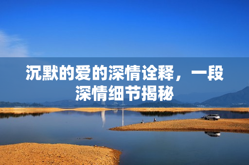 沉默的爱的深情诠释,一段深情细节揭秘 沉默的爱的深情诠释,一段深情细节揭秘