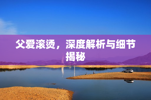 父爱滚烫，深度解析与细节揭秘