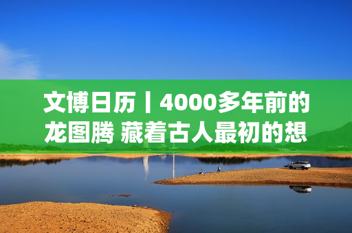 文博日历丨4000多年前的龙图腾 藏着古人最初的想象(文博日常)
