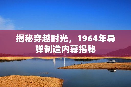 揭秘穿越时光,1964年导弹制造内幕揭秘 揭秘穿越时光,1964年导弹制造内幕揭秘