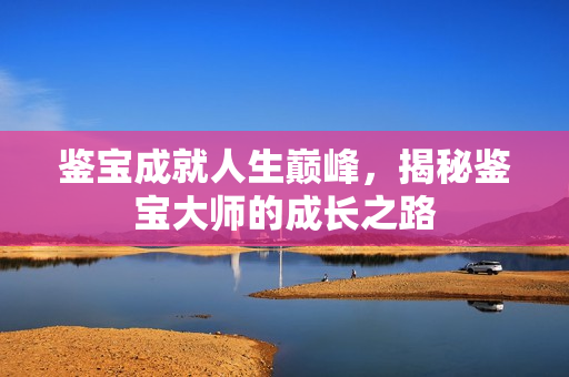 鉴宝成就人生巅峰，揭秘鉴宝大师的成长之路