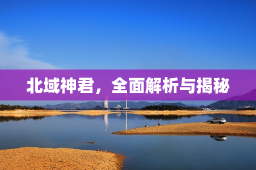 北域神君，全面解析与揭秘