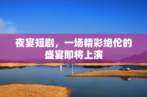 夜宴短剧，一场精彩绝伦的盛宴即将上演