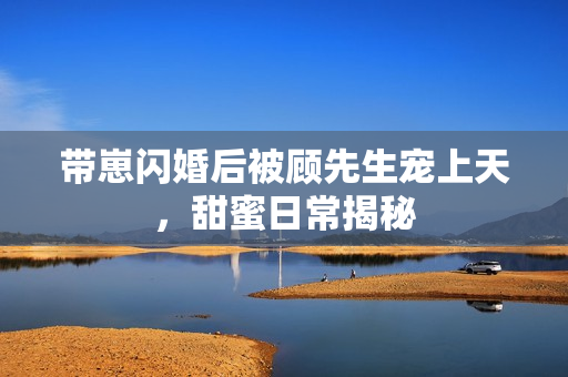 带崽闪婚后被顾先生宠上天,甜蜜日常揭秘 带崽闪婚后被顾先生宠上天,甜蜜日常揭秘