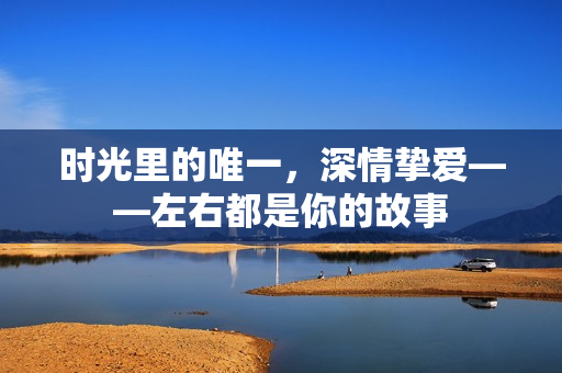 时光里的唯一，深情挚爱——左右都是你的故事
