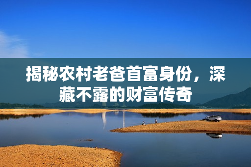 揭秘农村老爸首富身份，深藏不露的财富传奇