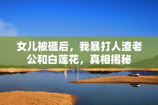 女儿被砸后，我暴打人渣老公和白莲花，真相揭秘