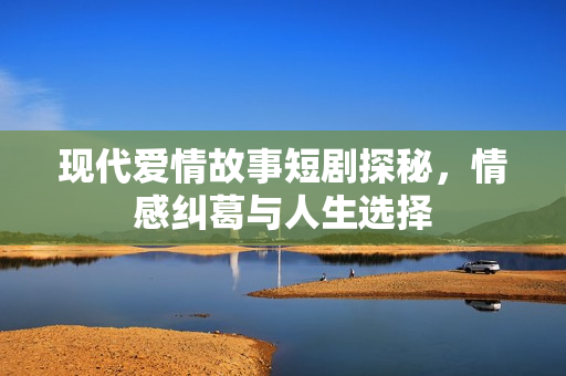 现代爱情故事短剧探秘,情感纠葛与人生选择 现代爱情故事短剧探秘,情感纠葛与人生选择