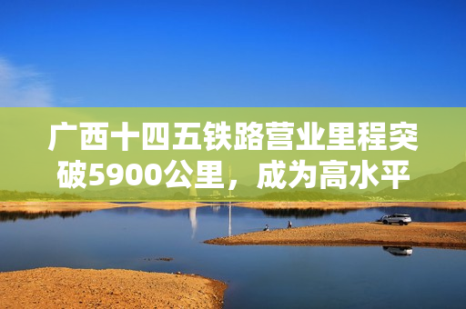 广西十四五铁路营业里程突破5900公里，成为高水平开放的重要引擎