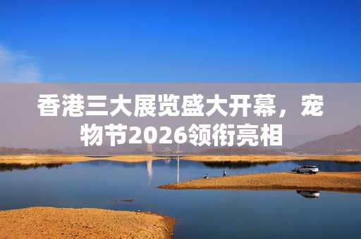 香港三大展览盛大开幕，宠物节2026领衔亮相