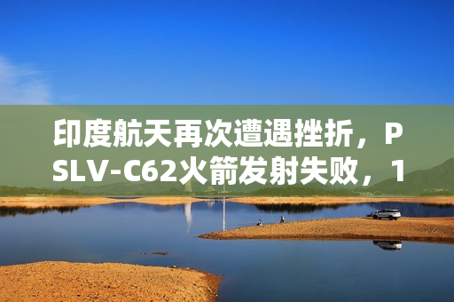 印度航天再次遭遇挫折，PSLV-C62火箭发射失败，17颗卫星坠入印度洋，8个月内两次失利