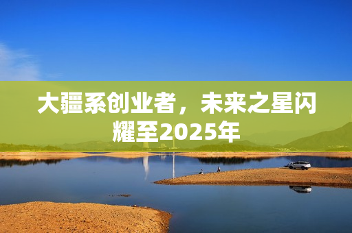 大疆系创业者,未来之星闪耀至2025年 大疆系创业者,未来之星闪耀至2025年