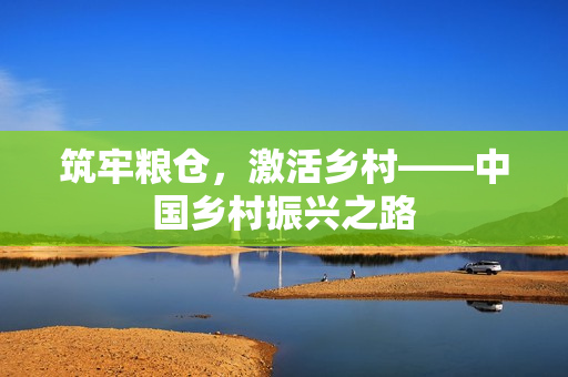 筑牢粮仓，激活乡村——中国乡村振兴之路