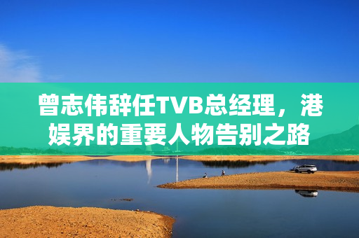 曾志伟辞任TVB总经理，港娱界的重要人物告别之路