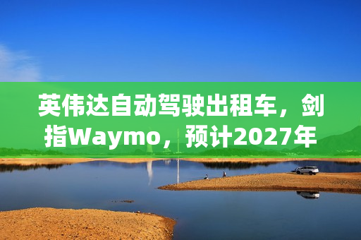 英伟达自动驾驶出租车，剑指Waymo，预计2027年实现L4级自动驾驶上路