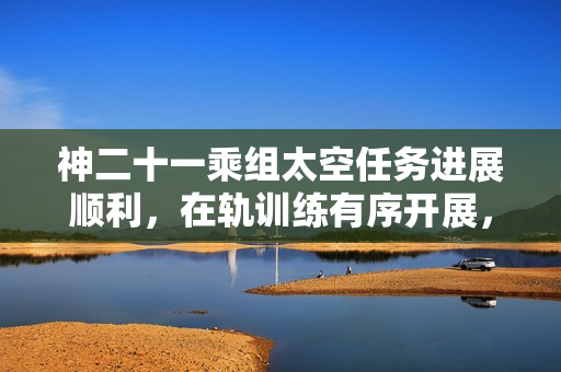 神二十一乘组太空任务进展顺利，在轨训练有序开展，出差满70天