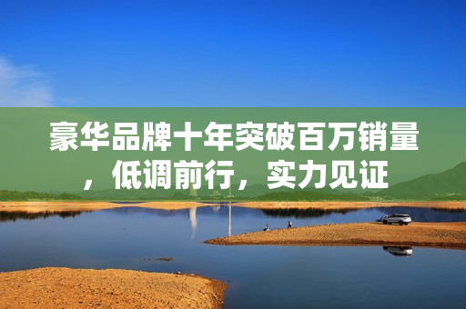 豪华品牌十年突破百万销量，低调前行，实力见证