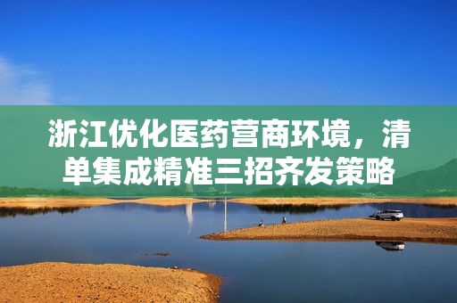 浙江优化医药营商环境,清单集成精准三招齐发策略 浙江优化医药营商环境,清单集成精准三招齐发策略