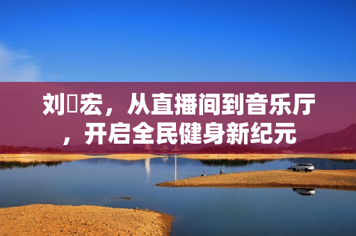 刘畊宏，从直播间到音乐厅，开启全民健身新纪元