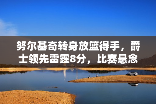 努尔基奇转身放篮得手，爵士领先雷霆8分，比赛悬念待续