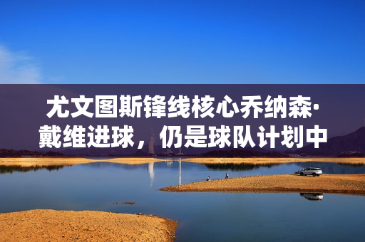 尤文图斯锋线核心乔纳森·戴维进球，仍是球队计划中的锋线核心