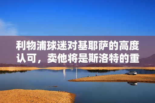 利物浦球迷对基耶萨的高度认可，卖他将是斯洛特的重大失误标题