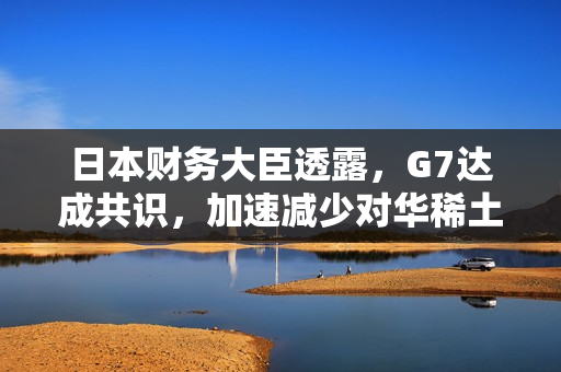 日本财务大臣透露，G7达成共识，加速减少对华稀土依赖