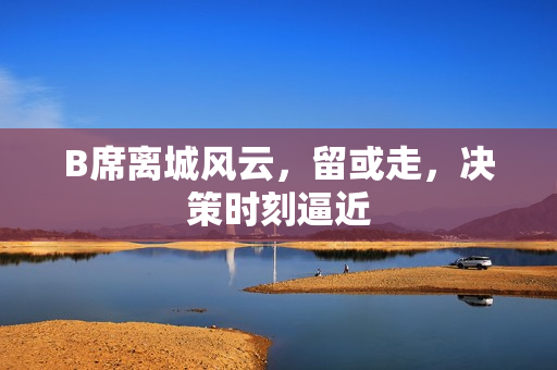B席离城风云,留或走,决策时刻逼近 B席离城风云,留或走,决策时刻逼近