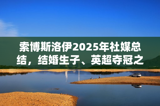索博斯洛伊2025年社媒总结,结婚生子、英超夺冠之路的起伏波折 索博斯洛伊2025年社媒总结,结婚生子、英超夺冠之路的起伏波折