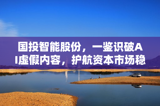 国投智能股份,一鉴识破AI虚假内容,护航资本市场稳健发展 国投智能股份,一鉴识破AI虚假内容,护航资本市场稳健发展