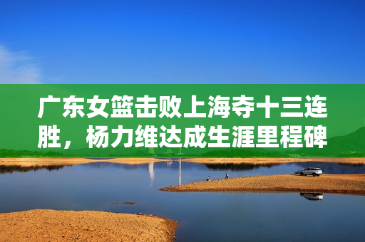 广东女篮击败上海夺十三连胜，杨力维达成生涯里程碑——3000分与1300助攻的胜利荣耀