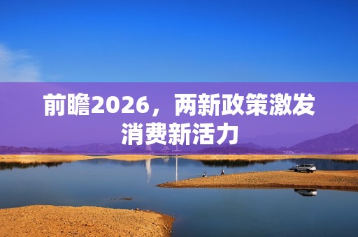 前瞻2026,两新政策激发消费新活力 前瞻2026,两新政策激发消费新活力
