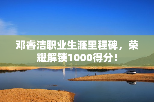邓睿洁职业生涯里程碑，荣耀解锁1000得分！
