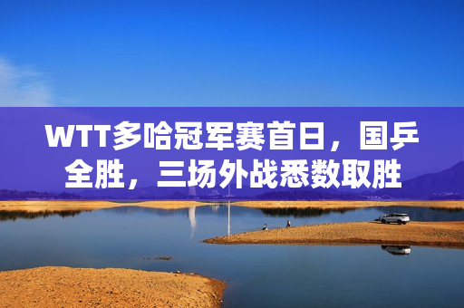 WTT多哈冠军赛首日，国乒全胜，三场外战悉数取胜