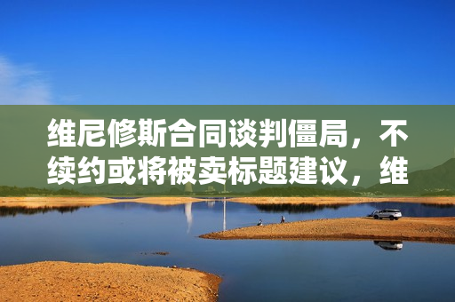 维尼修斯合同谈判僵局，不续约或将被卖标题建议，维尼修斯续约僵局，或将被卖！
