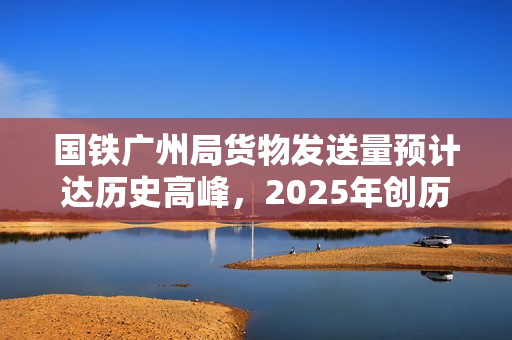 国铁广州局货物发送量预计达历史高峰，2025年创历史新高