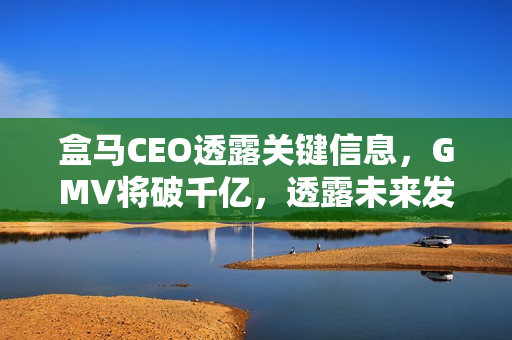 盒马CEO透露关键信息，GMV将破千亿，透露未来发展三大关键点