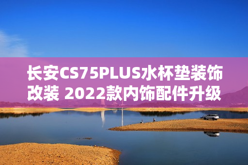 长安CS75PLUS水杯垫装饰改装 2022款内饰配件升级，提升车内饰品质感