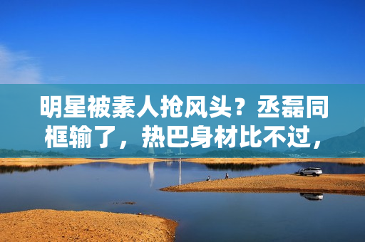 明星被素人抢风头？丞磊同框输了，热巴身材比不过，倪妮颜值被秒