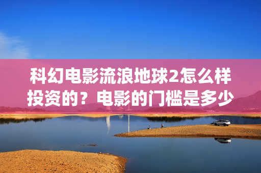 科幻电影流浪地球2怎么样投资的？电影的门槛是多少？(科幻电影流浪地球以宏阔的背景惊心动魄的情节)